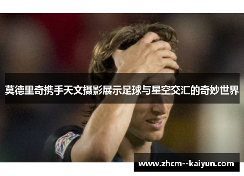 莫德里奇携手天文摄影展示足球与星空交汇的奇妙世界 莫德里奇携手天文摄影展示足球与星空交汇的奇妙世界