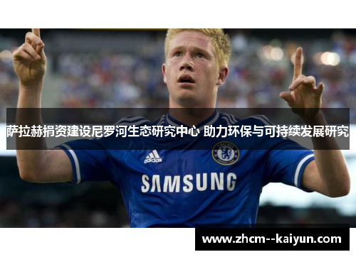 萨拉赫捐资建设尼罗河生态研究中心 助力环保与可持续发展研究 萨拉赫捐资建设尼罗河生态研究中心 助力环保与可持续发展研究