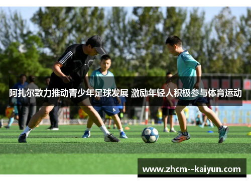 阿扎尔致力推动青少年足球发展 激励年轻人积极参与体育运动