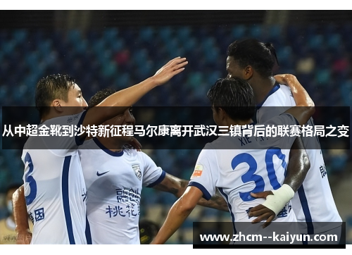 从中超金靴到沙特新征程马尔康离开武汉三镇背后的联赛格局之变 从中超金靴到沙特新征程马尔康离开武汉三镇背后的联赛格局之变